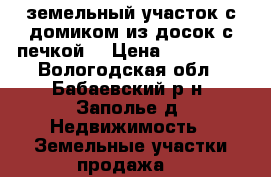земельный участок с домиком из досок с печкой  › Цена ­ 140 000 - Вологодская обл., Бабаевский р-н, Заполье д. Недвижимость » Земельные участки продажа   
